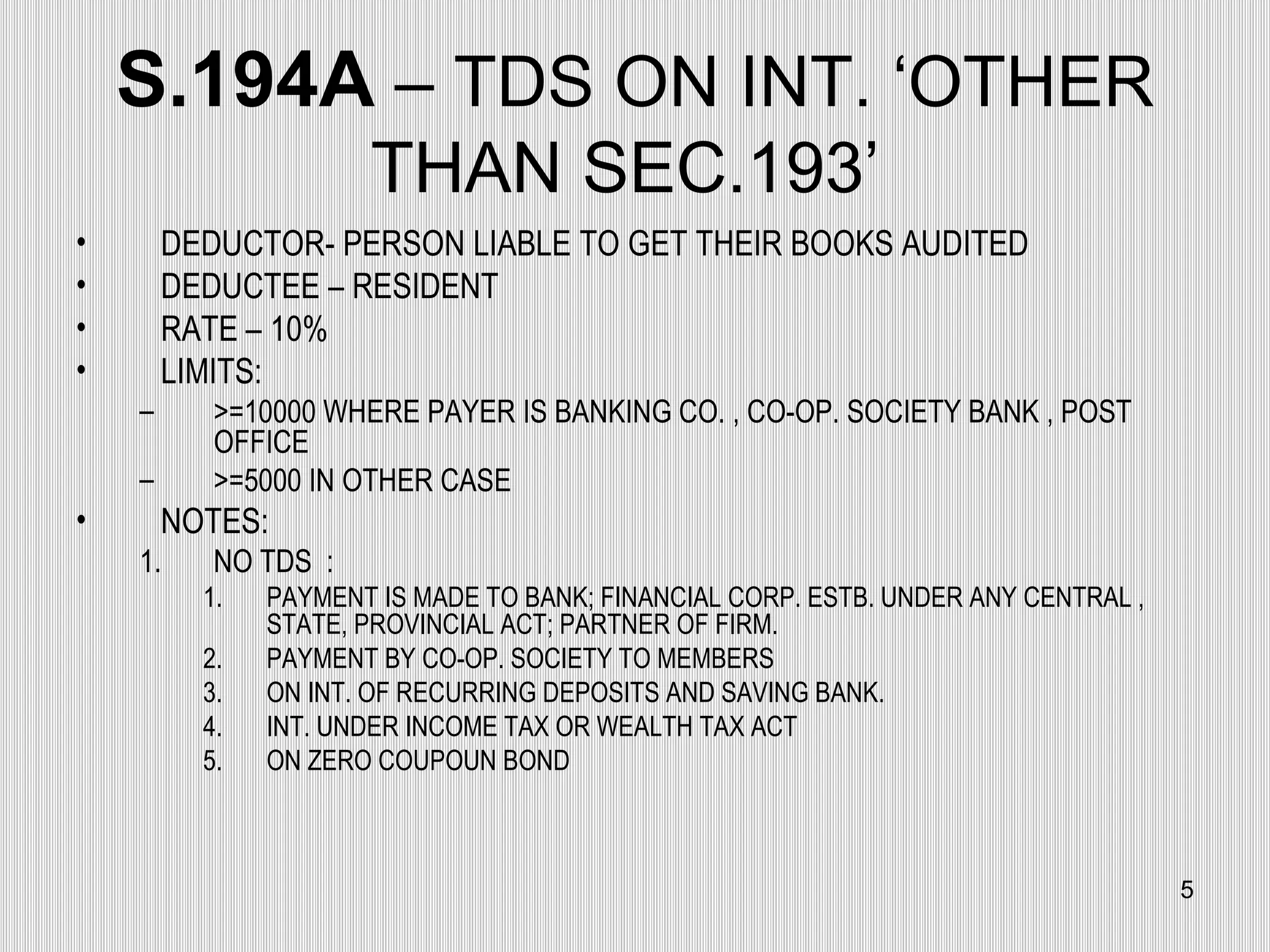 S.194A  – TDS ON INT. ‘OTHER THAN SEC.193’  DEDUCTOR- PERSON LIABLE TO GET THEIR BOOKS AUDITED DEDUCTEE – RESIDENT RATE – 10% LIMITS: >=10000 WHERE PAYER IS BANKING CO. , CO-OP. SOCIETY BANK , POST OFFICE >=5000 IN OTHER CASE NOTES: NO TDS  : PAYMENT IS MADE TO BANK; FINANCIAL CORP. ESTB. UNDER ANY CENTRAL , STATE, PROVINCIAL ACT; PARTNER OF FIRM. PAYMENT BY CO-OP. SOCIETY TO MEMBERS ON INT. OF RECURRING DEPOSITS AND SAVING BANK. INT. UNDER INCOME TAX OR WEALTH TAX ACT ON ZERO COUPOUN BOND  