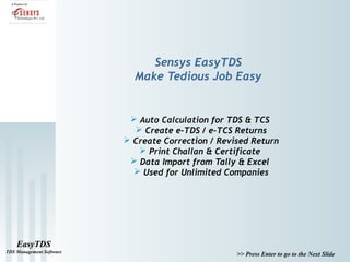 Sensys EasyTDS
                            Make Tedious Job Easy


                            Auto Calculation for TDS & TCS
                             Create e-TDS / e-TCS Returns
                           Create Correction / Revised Return
                              Print Challan & Certificate
                            Data Import from Tally & Excel
                             Used for Unlimited Companies




    EasyTDS
TDS Management Software
                                                    >> Press Enter to go to the Next Slide
 