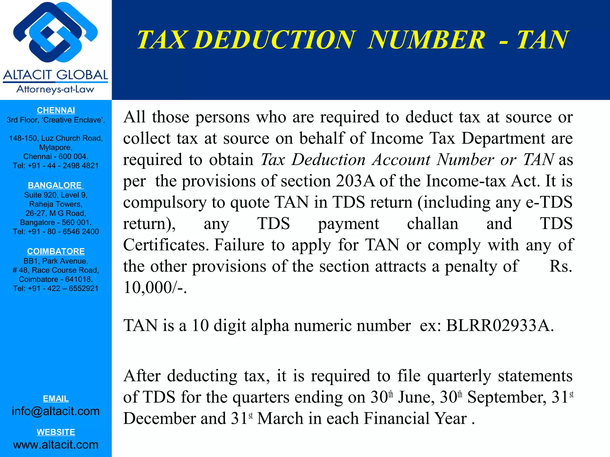 TAX DEDUCTION NUMBER - TAN

         CHENNAI
3rd Floor, ‘Creative Enclave’,   All those persons who are required to deduct tax at source or
148-150, Luz Church Road,
         Mylapore,
                                 collect tax at source on behalf of Income Tax Department are
    Chennai - 600 004.
 Tel: +91 - 44 - 2498 4821       required to obtain Tax Deduction Account Number or TAN as
      BANGALORE                  per the provisions of section 203A of the Income-tax Act. It is
    Suite 920, Level 9,
      Raheja Towers,
     26-27, M G Road,
                                 compulsory to quote TAN in TDS return (including any e-TDS
   Bangalore - 560 001.
 Tel: +91 - 80 - 6546 2400
                                 return),    any     TDS     payment      challan     and  TDS
      COIMBATORE                 Certificates. Failure to apply for TAN or comply with any of
    BB1, Park Avenue,
 # 48, Race Course Road,         the other provisions of the section attracts a penalty of  Rs.
   Coimbatore - 641018.
 Tel: +91 - 422 – 6552921        10,000/-.

                                 TAN is a 10 digit alpha numeric number ex: BLRR02933A.

                                 After deducting tax, it is required to file quarterly statements
           EMAIL                 of TDS for the quarters ending on 30th June, 30th September, 31st
 info@altacit.com
                                 December and 31st March in each Financial Year .
         WEBSITE
 www.altacit.com
 