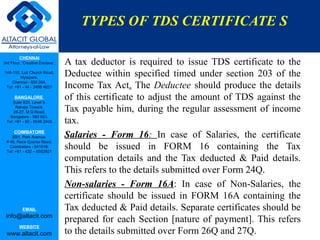 TYPES OF TDS CERTIFICATE S

         CHENNAI
3rd Floor, ‘Creative Enclave’,   A tax deductor is required to issue TDS certificate to the
148-150, Luz Church Road,
         Mylapore,
                                 Deductee within specified timed under section 203 of the
    Chennai - 600 004.
 Tel: +91 - 44 - 2498 4821       Income Tax Act. The Deductee should produce the details
      BANGALORE
    Suite 920, Level 9,
                                 of this certificate to adjust the amount of TDS against the
      Raheja Towers,
     26-27, M G Road,            Tax payable him, during the regular assessment of income
   Bangalore - 560 001.
 Tel: +91 - 80 - 6546 2400       tax.
      COIMBATORE
    BB1, Park Avenue,            Salaries - Form 16: In case of Salaries, the certificate
 # 48, Race Course Road,
   Coimbatore - 641018.
 Tel: +91 - 422 – 6552921
                                 should be issued in FORM 16 containing the Tax
                                 computation details and the Tax deducted & Paid details.
                                 This refers to the details submitted over Form 24Q.
                                 Non-salaries - Form 16A: In case of Non-Salaries, the
                                 certificate should be issued in FORM 16A containing the
           EMAIL                 Tax deducted & Paid details. Separate certificates should be
 info@altacit.com
                                 prepared for each Section [nature of payment]. This refers
         WEBSITE
 www.altacit.com                 to the details submitted over Form 26Q and 27Q.
 