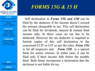 FORMS 15G & 15 H
         CHENNAI
3rd Floor, ‘Creative Enclave’,
                                   Self declaration in Forms 15G and 15H can be
148-150, Luz Church Road,
         Mylapore,
    Chennai - 600 004.
                                 filed by the deductee if his income doesn’t exceed
 Tel: +91 - 44 - 2498 4821
                                 the amount chargeable to tax. This self declaration
      BANGALORE
    Suite 920, Level 9,
      Raheja Towers,
                                 can be filed for dividends, interest & mutual fund
     26-27, M G Road,
   Bangalore - 560 001.
 Tel: +91 - 80 - 6546 2400
                                 income only. In these cases no tax has to be
      COIMBATORE
                                 deducted. However the tax deductor is required to
                                 furnish copies of this self declaration to the
    BB1, Park Avenue,
 # 48, Race Course Road,
   Coimbatore - 641018.
 Tel: +91 - 422 – 6552921
                                 concerned CCIT or CIT as per the rules. Form 15G
                                 is for all taxpayers and Form 15H is a special
                                 form for senior citizens. In either case, it can be
                                 filed only if their income falls below the taxable
           EMAIL
                                 limit. Both forms incorporate a declaration that the
 info@altacit.com                declarant is not liable for tax.
         WEBSITE
 www.altacit.com
 