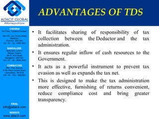 ADVANTAGES OF TDS
         CHENNAI
3rd Floor, ‘Creative Enclave’,
                                 • It facilitates sharing of responsibility of tax
148-150, Luz Church Road,
         Mylapore,
    Chennai - 600 004.
                                   collection between the Deductor and the tax
                                   administration.
 Tel: +91 - 44 - 2498 4821

      BANGALORE
    Suite 920, Level 9,
      Raheja Towers,
     26-27, M G Road,
                                 • It ensures regular inflow of cash resources to the
   Bangalore - 560 001.
 Tel: +91 - 80 - 6546 2400         Government.
      COIMBATORE
    BB1, Park Avenue,            • It acts as a powerful instrument to prevent tax
 # 48, Race Course Road,
   Coimbatore - 641018.
 Tel: +91 - 422 – 6552921
                                   evasion as well as expands the tax net.
                                 • This is designed to make the tax administration
                                   more effective, furnishing of returns convenient,
                                   reduce compliance cost and bring greater
                                   transparency.
           EMAIL
 info@altacit.com
         WEBSITE
 www.altacit.com
 