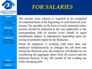 FOR SALARIES
         CHENNAI
3rd Floor, ‘Creative Enclave’,
                                 The income from salaries is required to be computed
148-150, Luz Church Road,
         Mylapore,
    Chennai - 600 004.
                                 on estimated basis at the beginning of each financial year.
 Tel: +91 - 44 - 2498 4821
                                 Income Tax payable on the basis of such estimated salary
      BANGALORE
    Suite 920, Level 9,
      Raheja Towers,
                                 income should be deducted at the rate applicable to the
     26-27, M G Road,
   Bangalore - 560 001.          corresponding slab of income every month in equal
 Tel: +91 - 80 - 6546 2400

      COIMBATORE
                                 installments subject to adjustments depending upon tax
    BB1, Park Avenue,
 # 48, Race Course Road,         saving investments made by the Deductee.
   Coimbatore - 641018.
 Tel: +91 - 422 – 6552921
                                 When an employee is working with more than one
                                 employer simultaneously or changes his job from one
                                 during the financial year, the employer will deduct tax on
                                 considering the aggregate salary from all sources and tax
                                 deducted thereon, if any. Be careful of not evading tax
           EMAIL
 info@altacit.com                while changing jobs.
         WEBSITE
 www.altacit.com
 