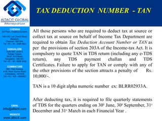 TAX DEDUCTION NUMBER - TAN

         CHENNAI
3rd Floor, ‘Creative Enclave’,   All those persons who are required to deduct tax at source or
148-150, Luz Church Road,
         Mylapore,
                                 collect tax at source on behalf of Income Tax Department are
    Chennai - 600 004.
 Tel: +91 - 44 - 2498 4821       required to obtain Tax Deduction Account Number or TAN as
      BANGALORE                  per the provisions of section 203A of the Income-tax Act. It is
    Suite 920, Level 9,
      Raheja Towers,
     26-27, M G Road,
                                 compulsory to quote TAN in TDS return (including any e-TDS
   Bangalore - 560 001.
 Tel: +91 - 80 - 6546 2400
                                 return),    any     TDS     payment      challan     and  TDS
      COIMBATORE                 Certificates. Failure to apply for TAN or comply with any of
    BB1, Park Avenue,
 # 48, Race Course Road,         the other provisions of the section attracts a penalty of  Rs.
   Coimbatore - 641018.
 Tel: +91 - 422 – 6552921        10,000/-.

                                 TAN is a 10 digit alpha numeric number ex: BLRR02933A.

                                 After deducting tax, it is required to file quarterly statements
           EMAIL                 of TDS for the quarters ending on 30th June, 30th September, 31st
 info@altacit.com
                                 December and 31st March in each Financial Year .
         WEBSITE
 www.altacit.com
 