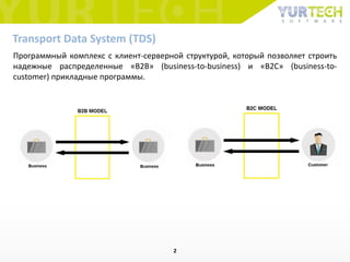 Программный комплекс с клиент-серверной структурой, который позволяет строить
надежные распределенные «B2B» (business-to-business) и «B2C» (business-to-
customer) прикладные программы.
Transport Data System (TDS)
2
 