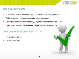 • Вынесение бизнес логики на отдельный защищенный уровень.
• Гибкую систему обновления клиентских программ.
• Расширенную систему настроек доступа пользователей к данным.
• Централизованную смену клиентских и системных настроек.
TDS обеспечивает:
Составляющие компоненты TDS:
• Клиентская часть.
• Серверная часть.
4
 
