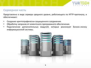 Представлена ​​в виде сервера среднего уровня, работающего по HTTP-протоколу, и
обеспечивает:
• Создание криптографически-защищенного соединения.
• Обработку запросов от клиентского программного обеспечения.
• Подключение дополнительных модулей, которые реализуют бизнес-логику
информационной системы.
Серверная часть
6
 