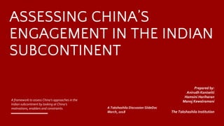 ASSESSING CHINA’S
ENGAGEMENT IN THE INDIAN
SUBCONTINENT
A framework to assess China’s approaches in the
Indian subcontinent by looking at China’s
motivations, enablers and constraints. A Takshashila Discussion SlideDoc
March, 2018
​Prepared by:
Anirudh Kanisetti
​Hamsini Hariharan
​Manoj Kewalramani
The Takshashila Institution
 