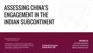 ASSESSING CHINA’S
ENGAGEMENT IN THE
INDIAN SUBCONTINENT
A framework to assess China’s approaches in
the Indian subcontinent by looking at China’s
motivations, enablers and constraints.
PREPARED BY
Anirudh Kanisetti
Hamsini Hariharan
Manoj Kewalramani
A Takshashila Discussion
SlideDoc March, 2018
 