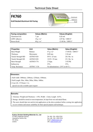 Technical Data Sheet


FK760
Kraft Backed Aluminum foil Facing




Facing composition                   Values (Metric)                       Values (English)
Aluminum Foil                        7 µm                                  0.28 mil
LDPE Adhesive                        10 g / m²                             2.07 lbs / 1000 ft²
Brown Kraft                          60 g / m²                             12.40 lbs / 1000 ft²



 Properties                   Unit                     Value (Metric)               Value (English)
 Basis Weight                 Balance                  87 g / m²                    17.88 lbs / 1000 ft²
 Thickness                    Micrometer               0.09 mm                      3.54 mil
 Tensile Strength MD          ASTM D 828               89 N / 25 mm                 20.3 lbs / in
 Tensile Strength XD          ASTM D 828               110 N / 25 mm                25.1 lbs / in
 Burst Strength               ASTM D 774               27 Kpa                       3.92 PSI
 Reflectivity                 -                        97%                          97%
 Temp. Resistance             ASTM C 1136              No delamination ( -29° to 66° )
                                                                            C      C



Dimension:
1. Roll width: 1000mm, 1200mm, 1250mm, 1300mm;
2. Roll Length: 50m, 100m, 200m, 500m, 1000m;
3. Core I.D.: 3"(76mm+/-1);
  special size also availabe upon request



Remarks:
1. Tolerance: Weight and Thickness: ±10%; Width: ±2mm; Length: ±0.5%.
2. Storage: should be stored at room temperature, be kept from wet and naked flame.
3. The users should take test and do trial-application on the above products before coming into application
   so as to witness and ensure suitability for their special purpose and technique.




  Xuzhou Sinolam Building Materials Co., Ltd
  6-2-602, Tongwang Huayuan,                           Tel: +86 - 516 – 8761 9716
  Jiawang Qu, Xuzhou City,                             Fax: +86 - 516 – 8761 9716
  P.R. China,                                          Email: info@sinolam.com
  221011                                               URL: www.sinolam.com
 