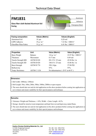 Technical Data Sheet



FM1831
Glass fiber cloth Backed Aluminum foil
Facing




Facing composition                   Values (Metric)                        Values (English)
Aluminum Foil                        18 µm                                  0.28 mil
LDPE Adhesive                        35 g / m²                              7.23 lbs / 1000 ft²
Glassfiber Plain Fabric              31 g / m²                              6.41 lbs / 1000 ft²



 Properties                 Unit                        Value (Metric)               Value (English)
 Basis Weight               Balance                     116 g / m²              23.97 lbs / 1000 ft²
 Thickness                  Micrometer                  0.17 mm                 6.69 mil
 Tensile Strength MD        ASTM D 828                  201.2 N / 25 mm         45.94 lbs / in
 Tensile Strength XD        ASTM D 828                  188.6 N / 25 mm         43.06 lbs / in
 Burst Strength             ASTM D 774                  399.1 Kpa               57.88 PSI
 Reflectivity               -                           97%                     97%
 Temp. Resistance           ASTM C 1136                 No delamination ( -29° to 66° )
                                                                              C      C



Dimension:
1. Roll width: 1000mm, 1200mm
2. Roll Length: 50m, 100m, 200m, 500m, 1000m, 2000m or upon request.
3. The users should take test and do trial-application on the above products before coming into application so
   as to witness and ensure suitability for their special purpose and technique.



Remarks:
1. Tolerance: Weight and Thickness: ±10%; Width: ±2mm; Length: ±0.5%.
2. Storage: should be stored at room temperature and kept from wet and kept away naked flame.
3. The users should take test and do trial-application on the above products before coming into application so
   as to witness and ensure suitability for their special purpose and technique.




  Xuzhou Sinolam Building Materials Co., Ltd
  6-2-602, Tongwang Huayuan,                            Tel: +86 - 516 – 8761 9716
  Jiawang Qu, Xuzhou City,                              Fax: +86 - 516 – 8761 9716
  P.R. China,                                           Email: info@sinolam.com
  221011                                                URL: www.sinolam.com
 