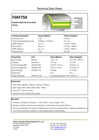 Technical Data Sheet


 FSKF750
 Double sided Foil Scrim Kraft
 Facing




 Facing composition                   Values (Metric)                        Values (English)
 Aluminum Foil                        7 µm                                   0.28 mil
 Tri-Directional Fiberglass Yarn      8/100mm, 12/100mm                      2/in, 3/in
 LDPE Adhesive                        8 g / m²                               1.64 lbs / 1000 ft²
 Brown Kraft                          50 g / m²                              11.30 lbs / 1000 ft²
 LDPE Adhesive                        8 g / m²                               1.64 lbs / 1000 ft²
 Aluminum Foil                        7 µm                                   0.28 mil


 Properties                 Unit                        Value (Metric)               Value (English)
 Basis Weight               Balance                     110 g / m²                   22.61 lbs / 1000 ft²
 Thickness                  Micrometer                  0.11 mm                      4.33 mil
 Tensile Strength MD        ASTM D 828                  135.0 N / 25 mm              30.82 lbs / in
 Tensile Strength XD        ASTM D 828                  57.0 N / 25 mm               13.01 lbs / in
 Burst Strength             ASTM D 774                  329 Kpa                      47.72 PSI
 Reflectivity               -                           97%                          97%
 Temp. Resistance           ASTM C 1136                 No change keep soft ( -29° to 66° )
                                                                                 C      C


Dimension:
1. Roll width: 1000mm, 1200mm, 1250mm, 1280mm;
2. Roll Length: 50m, 100m, 200m, 500m, 1000m;
3. Core I.D.: 3"(76mm ±1mm);
  special size also availabe upon request


Remarks:
1. Tolerance: Weight and Thickness: ±10%; Width: ±2mm; Length: ±0.5%.
2. Storage: should be stored at room temperature, be kept from wet and naked flame.
3. The users should take test and do trial-application on the above products before coming into application so
   as to witness and ensure suitability for their special purpose and technique.




  Xuzhou Sinolam Building Materials Co., Ltd
  6-2-602, Tongwang Huayuan,                            Tel: +86 - 516 – 8761 9716
  Jiawang Qu, Xuzhou City,                              Fax: +86 - 516 – 8761 9716
  P.R. China,                                           Email: info@sinolam.com
  221011                                                URL: www.sinolam.com
 