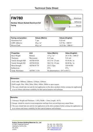 Technical Data Sheet



FW780
Nontear Woven Backed Aluminum foil
Facing




Facing composition                   Values (Metric)                        Values (English)
Aluminum Foil                        7 µm                                   0.28 mil
LDPE Adhesive                        40 g / m²                              8.27 lbs / 1000 ft²
Woven Cloth                          80 g / m²                              16.53 lbs / 1000 ft²



 Properties                 Unit                        Value (Metric)               Value (English)
 Basis Weight               Balance                     137 g / m²              28.31 lbs / 1000 ft²
 Thickness                  Micrometer                  0.15 mm                 5.91 mil
 Tensile Strength MD        ASTM D 828                  411.5 N / 25 mm         93.95 lbs / in
 Tensile Strength XD        ASTM D 828                  266.3 N / 25 mm         60.80 lbs / in
 Burst Strength             ASTM D 774                  2213.1 Kpa              320.94 PSI
 Reflectivity               -                           97%                     97%
 Temp. Resistance           ASTM C 1136                 No delamination ( -29℃to 66℃)



Dimension:
1. Roll width: 1000mm, 1200mm, 1250mm, 1280mm .
2. Roll Length: 50m, 100m, 200m, 500m, 1000m, 2000m or upon request.
3. The users should take test and do trial-application on the above products before coming into application
   so as to witness and ensure suitability for their special purpose and technique.



Remarks:
1. Tolerance: Weight and Thickness: ±10%; Width: ±2mm; Length: ±0.5%.
2. Storage: should be stored at room temperature and kept from wet and kept away naked flame.
3. The users should take test and do trial-application on the above products before coming into application so
   as to witness and ensure suitability for their special purpose and technique.




  Xuzhou Sinolam Building Materials Co., Ltd
  6-2-602, Tongwang Huayuan,                            Tel: +86 - 516 – 8761 9716
  Jiawang Qu, Xuzhou City,                              Fax: +86 - 516 – 8761 9716
  P.R. China,                                           Email: info@sinolam.com
  221011                                                URL: www.sinolam.com
 