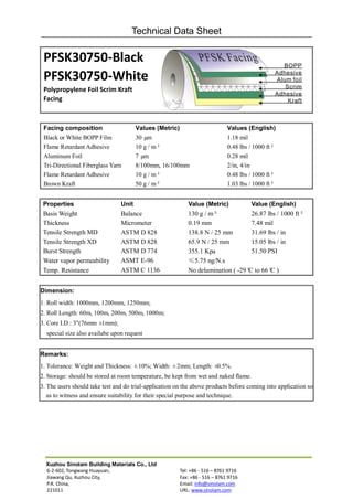 Technical Data Sheet

 PFSK30750-Black
 PFSK30750-White
 Polypropylene Foil Scrim Kraft
 Facing



 Facing composition                    Values (Metric)                        Values (English)
 Black or White BOPP Film              30 µm                                  1.18 mil
 Flame Retardant Adhesive              10 g / m²                              0.48 lbs / 1000 ft²
 Aluminum Foil                         7 µm                                   0.28 mil
 Tri-Directional Fiberglass Yarn       8/100mm, 16/100mm                      2/in, 4/in
 Flame Retardant Adhesive              10 g / m²                              0.48 lbs / 1000 ft²
 Brown Kraft                           50 g / m²                              1.03 lbs / 1000 ft²


 Properties                     Unit                        Value (Metric)             Value (English)
 Basis Weight                   Balance                     130 g / m²             26.87 lbs / 1000 ft²
 Thickness                      Micrometer                  0.19 mm                7.48 mil
 Tensile Strength MD            ASTM D 828                  138.8 N / 25 mm        31.69 lbs / in
 Tensile Strength XD            ASTM D 828                  65.9 N / 25 mm         15.05 lbs / in
 Burst Strength                 ASTM D 774                  355.1 Kpa              51.50 PSI
 Water vapor permeability       ASMT E-96                   ≤5.75 ng/N.s
 Temp. Resistance               ASTM C 1136                 No delamination ( -29° to 66° )
                                                                                  C       C


Dimension:
1. Roll width: 1000mm, 1200mm, 1250mm;
2. Roll Length: 60m, 100m, 200m, 500m, 1000m;
3. Core I.D.: 3"(76mm ±1mm);
  special size also availabe upon request


Remarks:
1. Tolerance: Weight and Thickness: ±10%; Width: ±2mm; Length: ±0.5%.
2. Storage: should be stored at room temperature, be kept from wet and naked flame.
3. The users should take test and do trial-application on the above products before coming into application so
   as to witness and ensure suitability for their special purpose and technique.




  Xuzhou Sinolam Building Materials Co., Ltd
  6-2-602, Tongwang Huayuan,                             Tel: +86 - 516 – 8761 9716
  Jiawang Qu, Xuzhou City,                               Fax: +86 - 516 – 8761 9716
  P.R. China,                                            Email: info@sinolam.com
  221011                                                 URL: www.sinolam.com
 