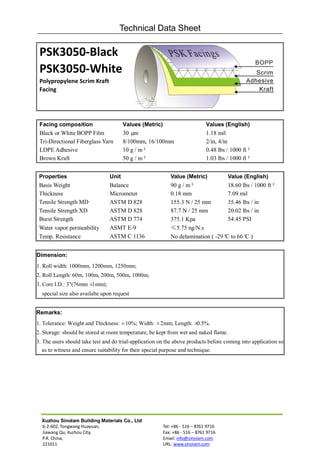 Technical Data Sheet

 PSK3050-Black
 PSK3050-White
 Polypropylene Scrim Kraft
 Facing




 Facing composition                    Values (Metric)                        Values (English)
 Black or White BOPP Film              30 µm                                  1.18 mil
 Tri-Directional Fiberglass Yarn       8/100mm, 16/100mm                      2/in, 4/in
 LDPE Adhesive                         10 g / m²                              0.48 lbs / 1000 ft²
 Brown Kraft                           50 g / m²                              1.03 lbs / 1000 ft²


 Properties                     Unit                        Value (Metric)             Value (English)
 Basis Weight                   Balance                     90 g / m²              18.60 lbs / 1000 ft²
 Thickness                      Micrometer                  0.18 mm                7.09 mil
 Tensile Strength MD            ASTM D 828                  155.3 N / 25 mm        35.46 lbs / in
 Tensile Strength XD            ASTM D 828                  87.7 N / 25 mm         20.02 lbs / in
 Burst Strength                 ASTM D 774                  375.1 Kpa              54.45 PSI
 Water vapor permeability       ASMT E-9                    ≤5.75 ng/N.s
 Temp. Resistance               ASTM C 1136                 No delamination ( -29° to 66° )
                                                                                  C       C


Dimension:
1. Roll width: 1000mm, 1200mm, 1250mm;
2. Roll Length: 60m, 100m, 200m, 500m, 1000m;
3. Core I.D.: 3"(76mm ±1mm);
  special size also availabe upon request


Remarks:
1. Tolerance: Weight and Thickness: ±10%; Width: ±2mm; Length: ±0.5%.
2. Storage: should be stored at room temperature, be kept from wet and naked flame.
3. The users should take test and do trial-application on the above products before coming into application so
   as to witness and ensure suitability for their special purpose and technique.




  Xuzhou Sinolam Building Materials Co., Ltd
  6-2-602, Tongwang Huayuan,                             Tel: +86 - 516 – 8761 9716
  Jiawang Qu, Xuzhou City,                               Fax: +86 - 516 – 8761 9716
  P.R. China,                                            Email: info@sinolam.com
  221011                                                 URL: www.sinolam.com
 