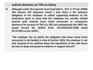 Judicial decisions on TDS on Salary
h) Although earlier the Supreme Court had held in . [CIT V. ITI Ltd. (2009)
183 Taxman 219 (Supreme Court) ] that there is No statutory
obligation of the employer to collect supporting evidence to the
declaration given to show that the employee has actually utilized
amount paid towards leave travel concession or conveyance
allowance for purpose of TDS U/s 192, but subsequently the CBDT has
issued Circular No. 8/2012 [F.No- 275/192/2012-IT(B)] dated
05.10.2012 as per which :
“the employer has to satisfy the obligation that leave travel (fare)
concession is not taxable in view of Section 10(5), the employer is not
only required to be satisfied about the ingredients of the said clause
but also to keep and preserve evidence in support thereof”.
 