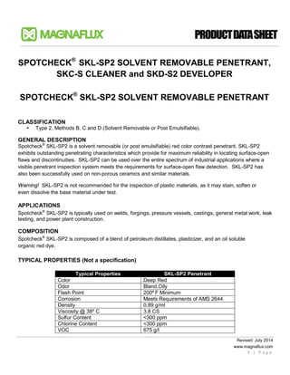 Revised: July 2014
www.magnaflux.com
1 | P a g e
SPOTCHECK®
SKL-SP2 SOLVENT REMOVABLE PENETRANT,
SKC-S CLEANER and SKD-S2 DEVELOPER
SPOTCHECK®
SKL-SP2 SOLVENT REMOVABLE PENETRANT
CLASSIFICATION
• Type 2, Methods B, C and D (Solvent Removable or Post Emulsifiable).
GENERAL DESCRIPTION
Spotcheck®
SKL-SP2 is a solvent removable (or post emulsifiable) red color contrast penetrant. SKL-SP2
exhibits outstanding penetrating characteristics which provide for maximum reliability in locating surface-open
flaws and discontinuities. SKL-SP2 can be used over the entire spectrum of industrial applications where a
visible penetrant inspection system meets the requirements for surface-open flaw detection. SKL-SP2 has
also been successfully used on non-porous ceramics and similar materials.
Warning! SKL-SP2 is not recommended for the inspection of plastic materials, as it may stain, soften or
even dissolve the base material under test.
APPLICATIONS
Spotcheck®
SKL-SP2 is typically used on welds, forgings, pressure vessels, castings, general metal work, leak
testing, and power plant construction.
COMPOSITION
Spotcheck®
SKL-SP2 is composed of a blend of petroleum distillates, plasticizer, and an oil soluble
organic red dye.
TYPICAL PROPERTIES (Not a specification)
Typical Properties SKL-SP2 Penetrant
Color Deep Red
Odor Bland,Oily
Flash Point 200º F Minimum
Corrosion Meets Requirements of AMS 2644
Density 0.89 g/ml
Viscosity @ 38º C 3.8 CS
Sulfur Content <300 ppm
Chlorine Content <300 ppm
VOC 675 g/l
 