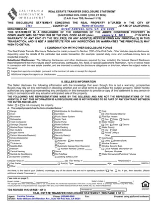 REAL ESTATE TRANSFER DISCLOSURE STATEMENT
                                                                      (CALIFORNIA CIVIL CODE §1102, ET SEQ.)
                                                                          (C.A.R. Form TDS, Revised 11/12)
THIS  DISCLOSURE STATEMENT CONCERNS THE REAL PROPERTY SITUATED IN THE CITY OF
            City             , COUNTY OF          Name of County         , STATE OF CALIFORNIA,
DESCRIBED AS                       Street Address, City, CA Zip Code                              .
THIS STATEMENT IS A DISCLOSURE OF THE CONDITION OF THE ABOVE DESCRIBED PROPERTY IN
COMPLIANCE WITH SECTION 1102 OF THE CIVIL CODE AS OF (date)   January 1, 2013        . IT IS NOT A
WARRANTY OF ANY KIND BY THE SELLER(S) OR ANY AGENT(S) REPRESENTING ANY PRINCIPAL(S) IN THIS
TRANSACTION, AND IS NOT A SUBSTITUTE FOR ANY INSPECTIONS OR WARRANTIES THE PRINCIPAL(S) MAY
WISH TO OBTAIN.
                        I. COORDINATION WITH OTHER DISCLOSURE FORMS
This Real Estate Transfer Disclosure Statement is made pursuant to Section 1102 of the Civil Code. Other statutes require disclosures,
depending upon the details of the particular real estate transaction (for example: special study zone and purchase-money liens on
residential property).
Substituted Disclosures: The following disclosures and other disclosures required by law, including the Natural Hazard Disclosure
Report/Statement that may include airport annoyances, earthquake, fire, flood, or special assessment information, have or will be made
in connection with this real estate transfer, and are intended to satisfy the disclosure obligations on this form, where the subject matter is
the same:
    Inspection reports completed pursuant to the contract of sale or receipt for deposit.
    Additional inspection reports or disclosures:


                                                 II. SELLER'S INFORMATION
The Seller discloses the following information with the knowledge that even though this is not a warranty, prospective
Buyers may rely on this information in deciding whether and on what terms to purchase the subject property. Seller hereby
authorizes any agent(s) representing any principal(s) in this transaction to provide a copy of this statement to any person or
entity in connection with any actual or anticipated sale of the property.
THE FOLLOWING ARE REPRESENTATIONS MADE BY THE SELLER(S) AND ARE NOT THE REPRESENTATIONS OF THE
AGENT(S), IF ANY. THIS INFORMATION IS A DISCLOSURE AND IS NOT INTENDED TO BE PART OF ANY CONTRACT BETWEEN
THE BUYER AND SELLER.
Seller is    is not occupying the property.
A. The subject property has the items checked below: *
   Range                                                          Wall/Window Air Conditioning                                     Pool:
   Oven                                                           Sprinklers                                                         Child Resistant Barrier
   Microwave                                                      Public Sewer System                                              Pool/Spa Heater:
   Dishwasher                                                     Septic Tank                                                        Gas      Solar      Electric
   Trash Compactor                                                Sump Pump                                                        Water Heater:
   Garbage Disposal                                               Water Softener                                                     Gas      Solar      Electric
   Washer/Dryer Hookups                                           Patio/Decking                                                    Water Supply:
   Rain Gutters                                                   Built-in Barbecue                                                  City     Well
   Burglar Alarms                                                 Gazebo                                                             Private Utility or
   Carbon Monoxide Device(s)                                      Security Gate(s)                                                   Other
   Smoke Detector(s)                                              Garage:                                                          Gas Supply:
   Fire Alarm                                                        Attached       Not Attached                                     Utility   Bottled (Tank)
   TV Antenna                                                        Carport                                                       Window Screens
   Satellite Dish                                                    Automatic Garage Door Opener(s)                               Window Security Bars
   Intercom                                                              Number Remote Controls                                      Quick Release Mechanism on
   Central Heating                                                Sauna                                                              Bedroom Windows
   Central Air Conditioning                                       Hot Tub/Spa:                                                     Water-Conserving Plumbing Fixtures
   Evaporator Cooler(s)                                              Locking Safety Cover
Exhaust Fan(s) in                                                            220 Volt Wiring in                                                          Fireplace(s) in
  Gas Starter                                                             Roof(s): Type:                                                   Age:                                    (approx.)
  Other:

Are there, to the best of your (Seller's) knowledge, any of the above that are not in operating condition?                                    Yes        No. If yes, then describe. (Attach
additional sheets if necessary):

(*see note on page 2)
Buyer's Initials (                  )(                   )                                                           Seller's Initials (                 )(                   )
The copyright laws of the United States (Title 17 U.S. Code) forbid the unauthorized reproduction of this form, or any portion thereof, by photocopy machine or any other means,
including facsimile or computerized formats. Copyright © 1991-2012, CALIFORNIA ASSOCIATION OF REALTORS®, INC. ALL RIGHTS RESERVED.

TDS REVISED 11/12 (PAGE 1 OF 3)                                                                       Reviewed by                          Date

                                   REAL ESTATE TRANSFER DISCLOSURE STATEMENT (TDS PAGE 1 OF 3)
 Agent: Caroline Dukelow                      Phone: (650)440-0040                                          Fax:                                    Prepared using zipForm® software
 Broker: Keller Williams 505 Hamilton Ave., Suite 100 Palo Alto, CA 94301
 