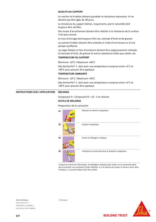 Fiche technique FR/Belgique
Sika AnchorFix®-1
24/02/2015, VERSION 1
02 02 05 01 001 0 000001
4/7
QUALITE DU SUPPORT
Le mortier et le béton doivent posséder la résistance nécessaire. Ils ne
doivent pas être âgés de 28 jours.
La résistance du support (béton, maçonnerie, pierre naturelle) doit
toujours être vérifiée.
Des essais d’arrachement doivent être réalisés si la résistance de la surface
n’est pas connue.
Le trou d’ancrage doit toujours être sec, exempt d’huile et de graisse.
Les parties friables doivent être enlevées à l’aide d’une brosse ou d’une
pompe soufflante.
Les tiges filetées et fers d’armature doivent être soigneusement nettoyés
et exempts d’huile, de graisse et autres substances telles que saleté, etc.
TEMPERATURE DU SUPPORT
Minimum -10°C / Maximum +40°C
Sika AnchorFix®-1 doit avoir une température comprise entre +5°C et
+40°C pour pouvoir être appliqué.
TEMPERATURE AMBIANTE
Minimum -10°C / Maximum +40°C
Sika AnchorFix®-1 doit avoir une température comprise entre +5°C et
+40°C pour pouvoir être appliqué.
INSTRUCTIONS SUR L’APPLICATION MELANGE
Composant A : Composant B = 10 : 1 en volume
OUTILS DE MELANGE
Préparation de la cartouche:
01. Dévisser et retirer le capuchon.
02. Couper le plastique.
03. Visser le mélangeur statique.
04. Introduire la cartouche dans le pistolet et appliquer.
Lorsque le travail est interrompu, le mélangeur statique peut rester sur la cartouche après
que la pression sur le pistolet ait été relâchée. Si, à la reprise du travail, la résine a durci dans
l’embout, un nouvel embout doit être utilisé.
 
