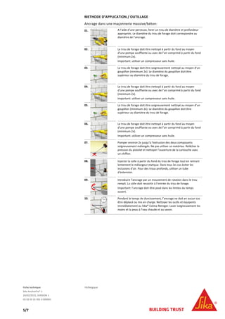 Fiche technique FR/Belgique
Sika AnchorFix®-1
24/02/2015, VERSION 1
02 02 05 01 001 0 000001
5/7
METHODE D’APPLICATION / OUTILLAGE
Ancrage dans une maçonnerie massive/béton:
01. A l’aide d’une perceuse, forer un trou de diamètre et profondeur
appropriés. Le diamètre du trou de forage doit correspondre au
diamètre de l’ancrage.
02. Le trou de forage doit être nettoyé à partir du fond au moyen
d’une pompe soufflante ou avec de l’air comprimé à partir du fond
(minimum 2x).
Important: utiliser un compresseur sans huile.
03. Le trou de forage doit être soigneusement nettoyé au moyen d’un
goupillon (minimum 2x). Le diamètre du goupillon doit être
supérieur au diamètre du trou de forage.
04. Le trou de forage doit être nettoyé à partir du fond au moyen
d’une pompe soufflante ou avec de l’air comprimé à partir du fond
(minimum 2x).
Important: utiliser un compresseur sans huile.
05. Le trou de forage doit être soigneusement nettoyé au moyen d’un
goupillon (minimum 2x). Le diamètre du goupillon doit être
supérieur au diamètre du trou de forage.
06. Le trou de forage doit être nettoyé à partir du fond au moyen
d’une pompe soufflante ou avec de l’air comprimé à partir du fond
(minimum 2x).
Important: utiliser un compresseur sans huile.
07. Pomper environ 2x jusqu’à l’extrusion des deux composants
soigneusement mélangés. Ne pas utiliser ce matériau. Relâcher la
pression du pistolet et nettoyer l’ouverture de la cartouche avec
un chiffon.
08. Injecter la colle à partir du fond du trou de forage tout en retirant
lentement le mélangeur statique. Dans tous les cas éviter les
inclusions d’air. Pour des trous profonds, utiliser un tube
d’extension.
09. Introduire l’ancrage par un mouvement de rotation dans le trou
rempli. La colle doit ressortir à l’entrée du trou de forage.
Important: l’ancrage doit être posé dans les limites du temps
ouvert.
10. Pendant le temps de durcissement, l’ancrage ne doit en aucun cas
être déplacé ou mis en charge. Nettoyer les outils et équipents
immédiatement au Sika® Colma Reiniger. Laver soigneusement les
mains et la peau à l’eau chaude et au savon.
 