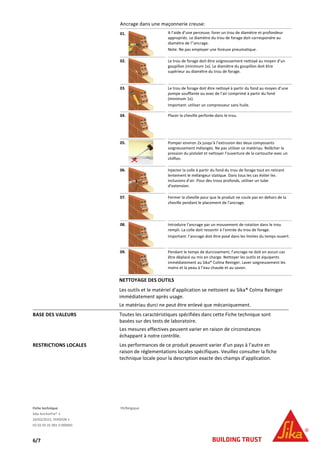Fiche technique FR/Belgique
Sika AnchorFix®-1
24/02/2015, VERSION 1
02 02 05 01 001 0 000001
6/7
Ancrage dans une maçonnerie creuse:
01. A l’aide d’une perceuse, forer un trou de diamètre et profondeur
appropriés. Le diamètre du trou de forage doit correspondre au
diamètre de l’’ancrage.
Note: Ne pas employer une foreuse pneumatique.
02. Le trou de forage doit être soigneusement nettoyé au moyen d’un
goupillon (minimum 1x). Le diamètre du goupillon doit être
supérieur au diamètre du trou de forage.
03. Le trou de forage doit être nettoyé à partir du fond au moyen d’une
pompe soufflante ou avec de l’air comprimé à partir du fond
(minimum 1x).
Important: utiliser un compresseur sans huile.
04. Placer la cheville perforée dans le trou.
05. Pomper environ 2x jusqu’à l’extrusion des deux composants
soigneusement mélangés. Ne pas utiliser ce matériau. Relâcher la
pression du pistolet et nettoyer l’ouverture de la cartouche avec un
chiffon.
06. Injecter la colle à partir du fond du trou de forage tout en retirant
lentement le mélangeur statique. Dans tous les cas éviter les
inclusions d’air. Pour des trous profonds, utiliser un tube
d’extension.
07. Fermer la cheville pour que le produit ne coule pas en dehors de la
cheville pendant le placement de l’ancrage.
08. Introduire l’ancrage par un mouvement de rotation dans le trou
rempli. La colle doit ressortir à l’entrée du trou de forage.
Important: l’ancrage doit être posé dans les limites du temps ouvert.
09. Pendant le temps de durcissement, l’ancrage ne doit en aucun cas
être déplacé ou mis en charge. Nettoyer les outils et équipents
immédiatement au Sika® Colma Reiniger. Laver soigneusement les
mains et la peau à l’eau chaude et au savon.
NETTOYAGE DES OUTILS
Les outils et le matériel d’application se nettoient au Sika® Colma Reiniger
immédiatement après usage.
Le matériau durci ne peut être enlevé que mécaniquement.
BASE DES VALEURS Toutes les caractéristiques spécifiées dans cette Fiche technique sont
basées sur des tests de laboratoire.
Les mesures effectives peuvent varier en raison de circonstances
échappant à notre contrôle.
RESTRICTIONS LOCALES Les performances de ce produit peuvent varier d’un pays à l’autre en
raison de réglementations locales spécifiques. Veuillez consulter la fiche
technique locale pour la description exacte des champs d’application.
 