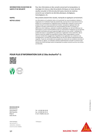 Fiche technique FR/Belgique
Sika AnchorFix®-1
24/02/2015, VERSION 1
02 02 05 01 001 0 000001
7/7
INFORMATIONS EN MATIERE DE
SANTE ET DE SÉCURITÉ
Pour des informations et des conseils concernant la manipulation, le
stockage et la mise au rebut de produits chimiques en toute sécurité,
veuillez consulter la fiche de sécurité la plus récente du matériau
concerné, qui comporte ses données physiques, écologiques,
toxicologiques, etc.
RAPPEL Nos produits doivent être stockés, manipulés et appliqués correctement.
NOTICE LEGALE Les informations sur la présente notice, et en particulier les recommandations relatives à
l’application et à l’utilisation finale des produits Sika, sont fournies en toute bonne foi et se
fondent sur la connaissance et l’expérience que la Société Sika a acquises à ce jour de ses
produits lorsqu’ils ont été convenablement stockés, manipulés et appliqués dans des
conditions normales conformément aux recommandations de Sika. En pratique, les
différences entre matériaux, substrats et conditions spécifiques sur site sont telles que ces
informations ou toute recommandation écrite ou conseil donné n’impliquent aucune garantie
de qualité marchande autre que la garantie légale contre les vices cachés. L’utilisateur du
produit doit tester la compatibilité du produit pour l’application et but recherchés. Sika se
réserve le droit de modifier les propriétés du produit. Notre responsabilité ne saurait
d’aucune manière être engagée dans l’hypothèse d’une application non conforme à nos
renseignements. Les droits de propriété détenus par des tiers doivent impérativement être
respectés. Toutes les commandes sont acceptées sous réserve de nos Conditions de Vente et
de Livraison en vigueur. Les utilisateurs doivent impérativement consulter la version la plus
récente de la fiche technique locale correspondant au produit concerné, qui leur sera remise
sur demande.
POUR PLUS D’INFORMATION SUR LE Sika AnchorFix®-1:
SIKA BELGIUM NV
Refurbishment
Venecoweg 37
9810 Nazareth
Belgium
www.sika.be
Tél.: +32 (0)9 381 65 00
Fax: +32 (0)9 381 65 10
E-mail: info@be.sika.com
©2015SikaBelgiumnv
 
