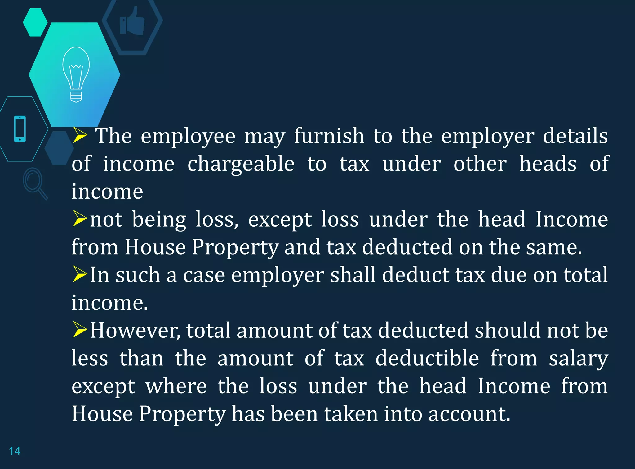  The employee may furnish to the employer details
of income chargeable to tax under other heads of
income
not being loss, except loss under the head Income
from House Property and tax deducted on the same.
In such a case employer shall deduct tax due on total
income.
However, total amount of tax deducted should not be
less than the amount of tax deductible from salary
except where the loss under the head Income from
House Property has been taken into account.
14
 