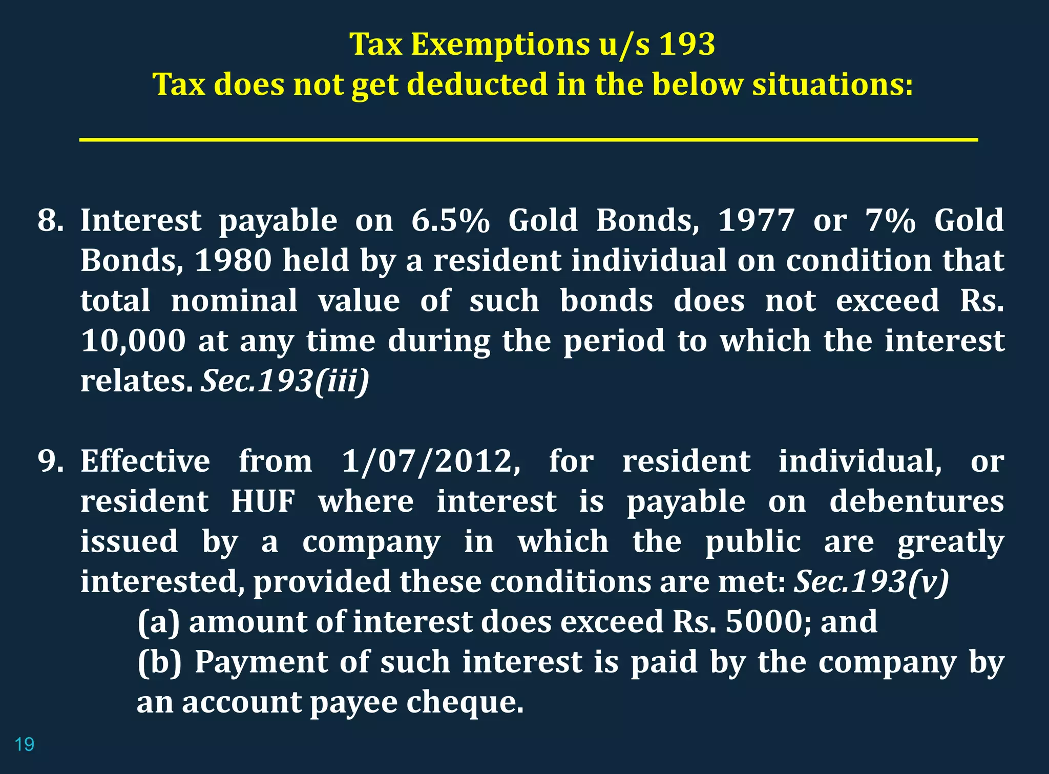 8. Interest payable on 6.5% Gold Bonds, 1977 or 7% Gold
Bonds, 1980 held by a resident individual on condition that
total nominal value of such bonds does not exceed Rs.
10,000 at any time during the period to which the interest
relates. Sec.193(iii)
9. Effective from 1/07/2012, for resident individual, or
resident HUF where interest is payable on debentures
issued by a company in which the public are greatly
interested, provided these conditions are met: Sec.193(v)
(a) amount of interest does exceed Rs. 5000; and
(b) Payment of such interest is paid by the company by
an account payee cheque.
Tax Exemptions u/s 193
Tax does not get deducted in the below situations:
19
 