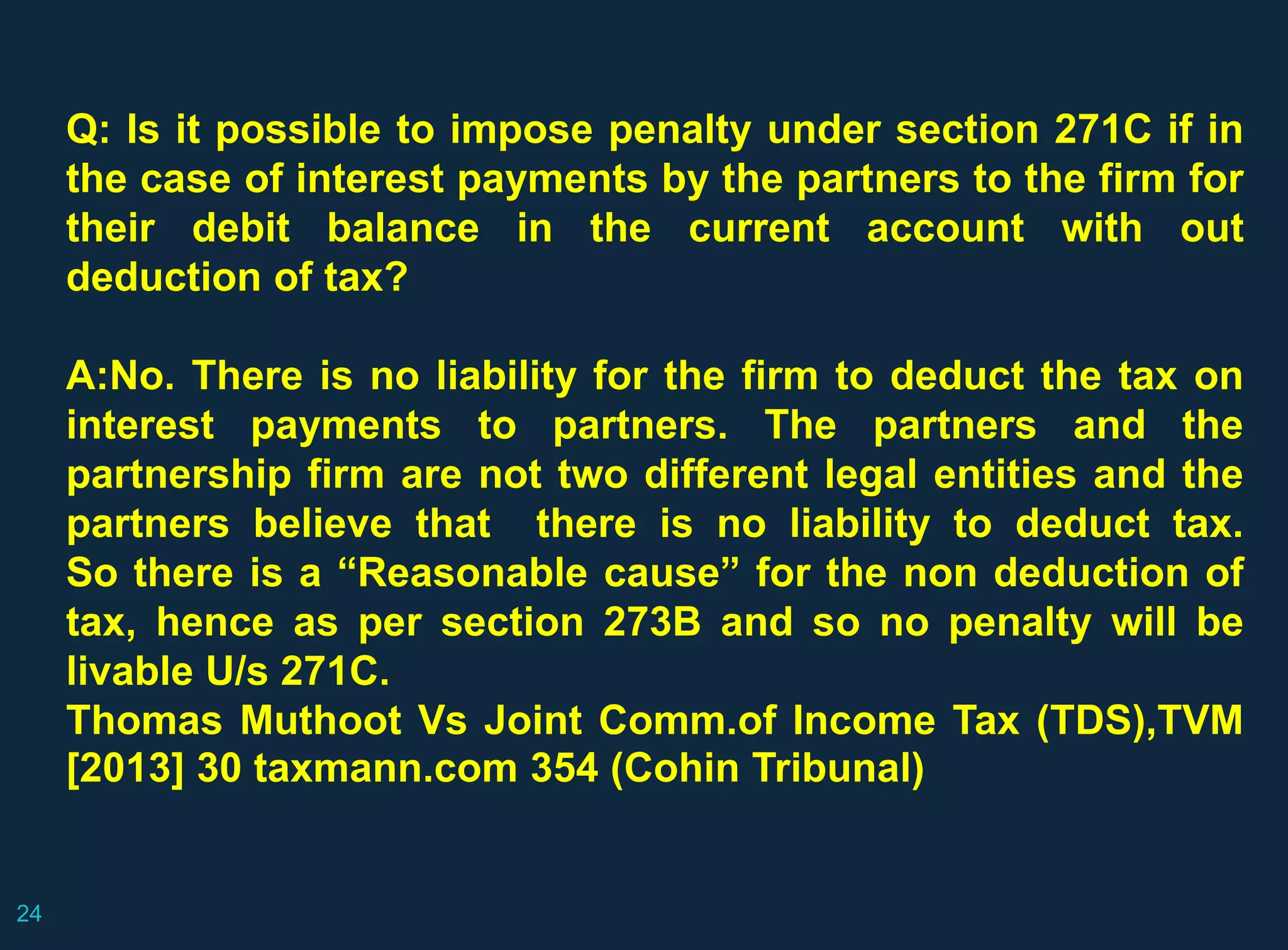 Q: Is it possible to impose penalty under section 271C if in
the case of interest payments by the partners to the firm for
their debit balance in the current account with out
deduction of tax?
A:No. There is no liability for the firm to deduct the tax on
interest payments to partners. The partners and the
partnership firm are not two different legal entities and the
partners believe that there is no liability to deduct tax.
So there is a “Reasonable cause” for the non deduction of
tax, hence as per section 273B and so no penalty will be
livable U/s 271C.
Thomas Muthoot Vs Joint Comm.of Income Tax (TDS),TVM
[2013] 30 taxmann.com 354 (Cohin Tribunal)
24
 
