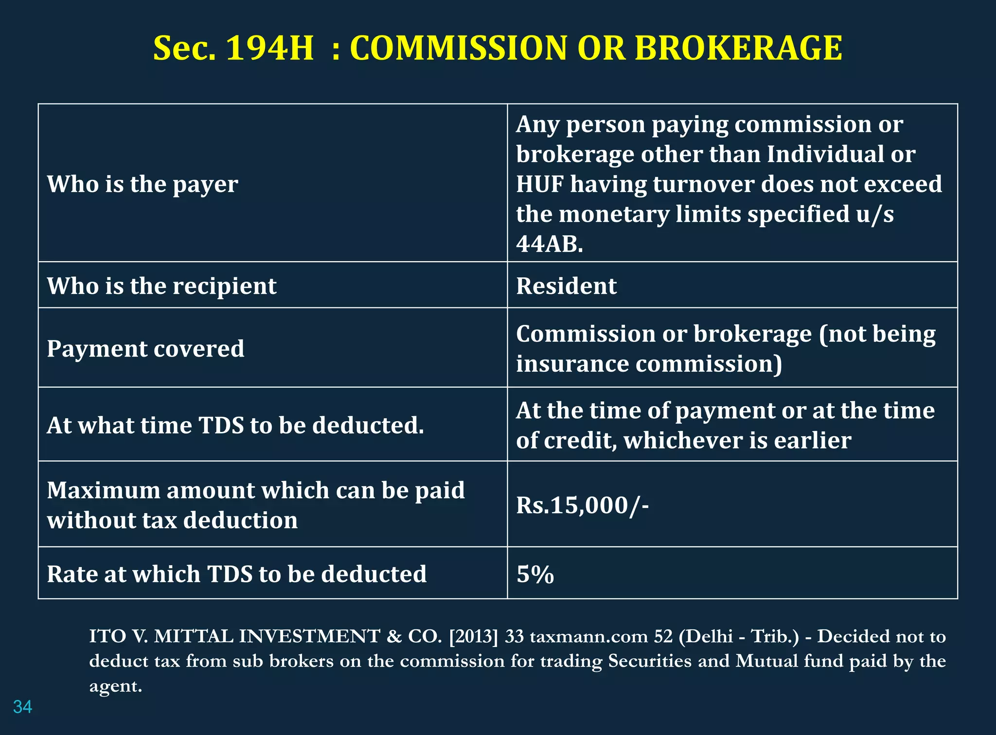 Sec. 194H : COMMISSION OR BROKERAGE
Who is the payer
Any person paying commission or
brokerage other than Individual or
HUF having turnover does not exceed
the monetary limits specified u/s
44AB.
Who is the recipient Resident
Payment covered
Commission or brokerage (not being
insurance commission)
At what time TDS to be deducted.
At the time of payment or at the time
of credit, whichever is earlier
Maximum amount which can be paid
without tax deduction
Rs.15,000/-
Rate at which TDS to be deducted 5%
ITO V. MITTAL INVESTMENT & CO. [2013] 33 taxmann.com 52 (Delhi - Trib.) - Decided not to
deduct tax from sub brokers on the commission for trading Securities and Mutual fund paid by the
agent.
34
 