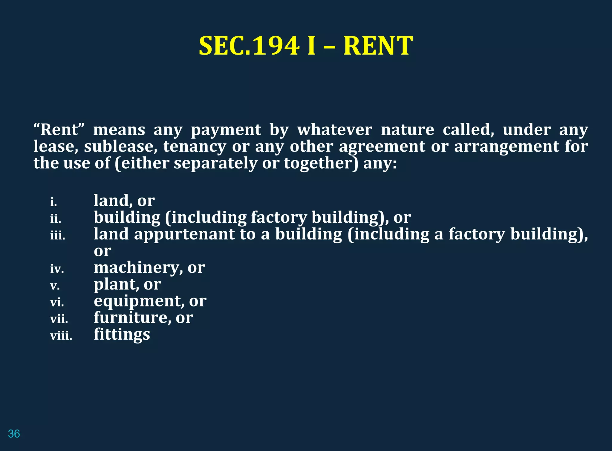 “Rent” means any payment by whatever nature called, under any
lease, sublease, tenancy or any other agreement or arrangement for
the use of (either separately or together) any:
i. land, or
ii. building (including factory building), or
iii. land appurtenant to a building (including a factory building),
or
iv. machinery, or
v. plant, or
vi. equipment, or
vii. furniture, or
viii. fittings
SEC.194 I – RENT
36
 