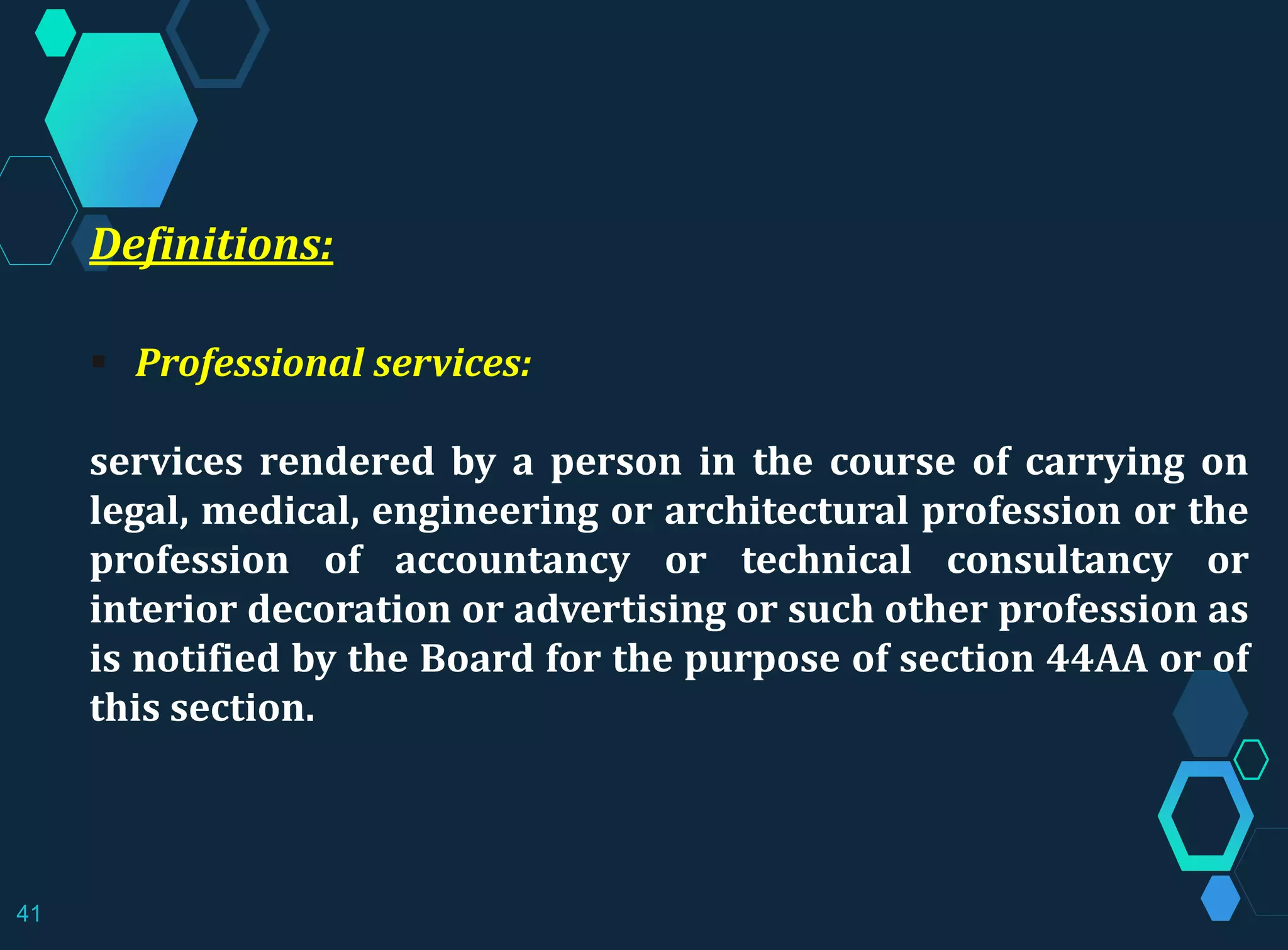 Definitions:
 Professional services:
services rendered by a person in the course of carrying on
legal, medical, engineering or architectural profession or the
profession of accountancy or technical consultancy or
interior decoration or advertising or such other profession as
is notified by the Board for the purpose of section 44AA or of
this section.
41
 