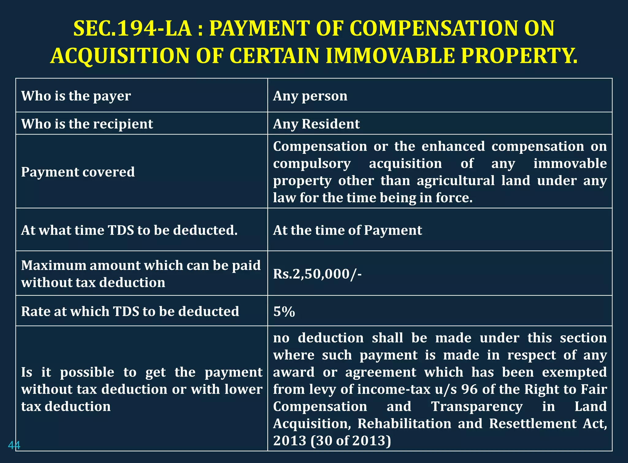 SEC.194-LA : PAYMENT OF COMPENSATION ON
ACQUISITION OF CERTAIN IMMOVABLE PROPERTY.
Who is the payer Any person
Who is the recipient Any Resident
Payment covered
Compensation or the enhanced compensation on
compulsory acquisition of any immovable
property other than agricultural land under any
law for the time being in force.
At what time TDS to be deducted. At the time of Payment
Maximum amount which can be paid
without tax deduction
Rs.2,50,000/-
Rate at which TDS to be deducted 5%
Is it possible to get the payment
without tax deduction or with lower
tax deduction
no deduction shall be made under this section
where such payment is made in respect of any
award or agreement which has been exempted
from levy of income-tax u/s 96 of the Right to Fair
Compensation and Transparency in Land
Acquisition, Rehabilitation and Resettlement Act,
2013 (30 of 2013)44
 