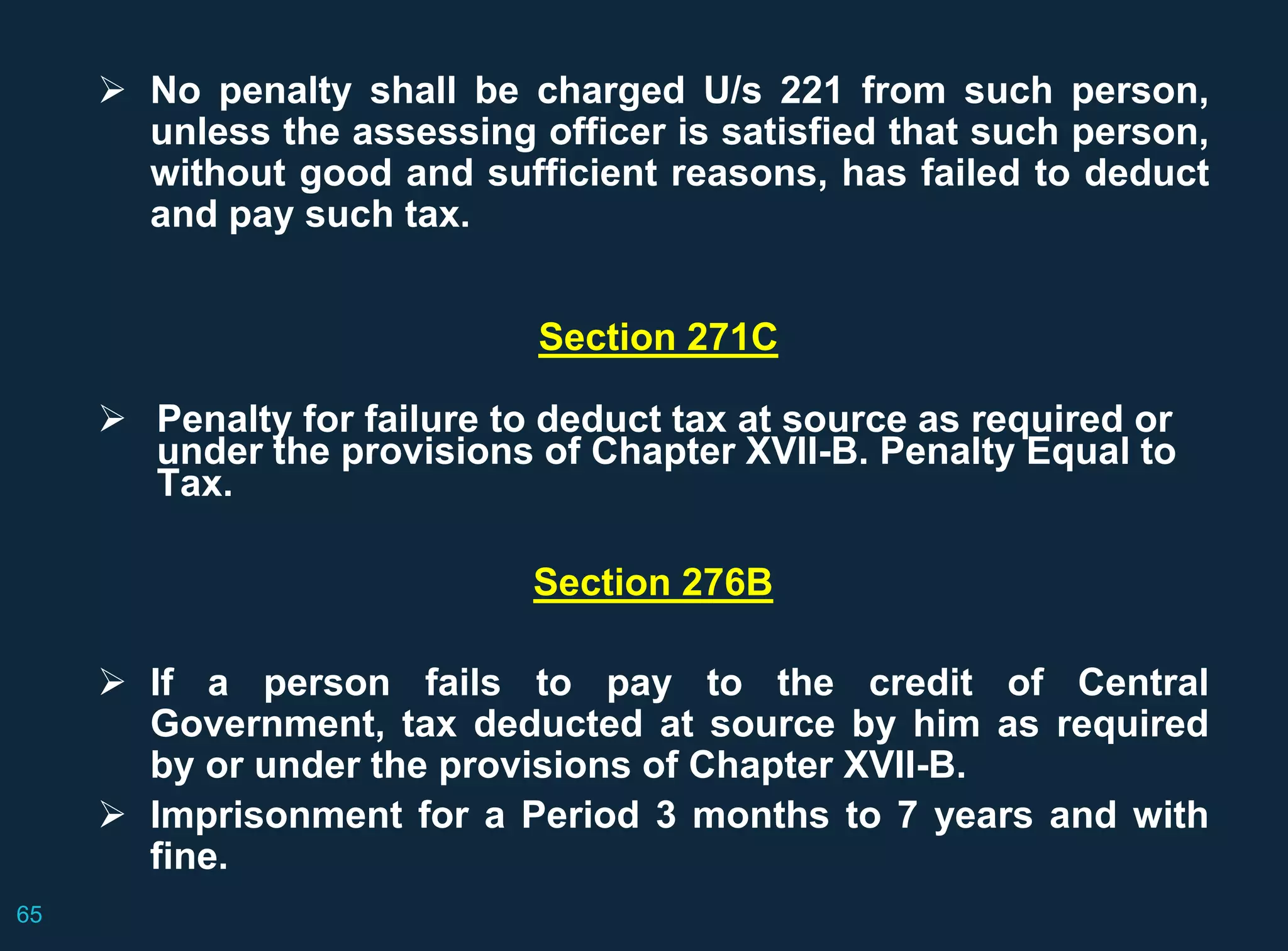  No penalty shall be charged U/s 221 from such person,
unless the assessing officer is satisfied that such person,
without good and sufficient reasons, has failed to deduct
and pay such tax.
Section 271C
 Penalty for failure to deduct tax at source as required or
under the provisions of Chapter XVII-B. Penalty Equal to
Tax.
Section 276B
 If a person fails to pay to the credit of Central
Government, tax deducted at source by him as required
by or under the provisions of Chapter XVII-B.
 Imprisonment for a Period 3 months to 7 years and with
fine.
65
 