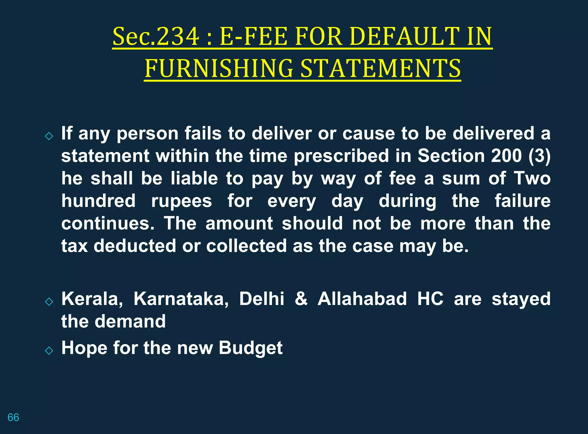Sec.234 : E-FEE FOR DEFAULT IN
FURNISHING STATEMENTS
◇ If any person fails to deliver or cause to be delivered a
statement within the time prescribed in Section 200 (3)
he shall be liable to pay by way of fee a sum of Two
hundred rupees for every day during the failure
continues. The amount should not be more than the
tax deducted or collected as the case may be.
◇ Kerala, Karnataka, Delhi & Allahabad HC are stayed
the demand
◇ Hope for the new Budget
66
 