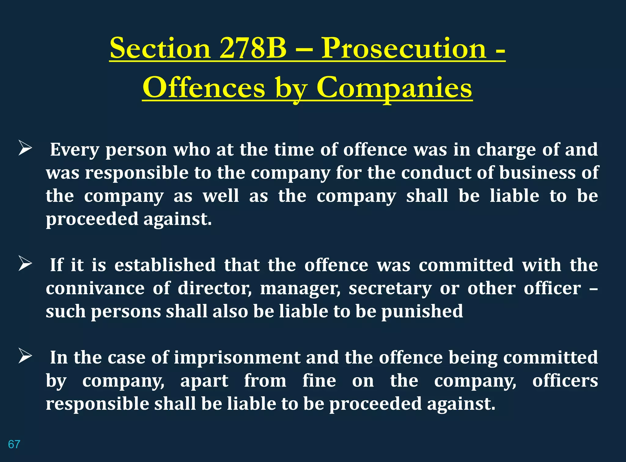 Every person who at the time of offence was in charge of and
was responsible to the company for the conduct of business of
the company as well as the company shall be liable to be
proceeded against.
 If it is established that the offence was committed with the
connivance of director, manager, secretary or other officer –
such persons shall also be liable to be punished
 In the case of imprisonment and the offence being committed
by company, apart from fine on the company, officers
responsible shall be liable to be proceeded against.
Section 278B – Prosecution -
Offences by Companies
67
 