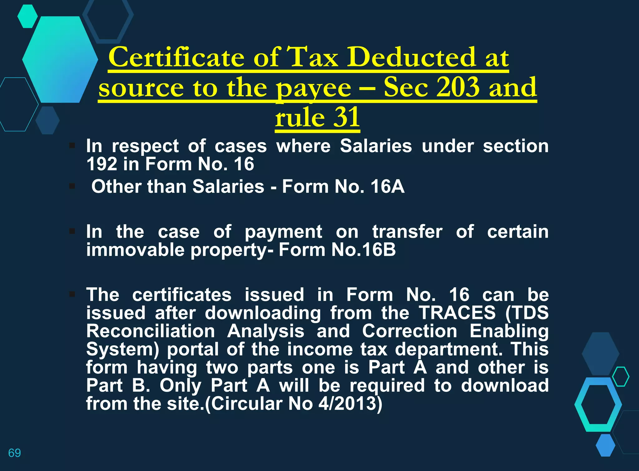 Certificate of Tax Deducted at
source to the payee – Sec 203 and
rule 31
 In respect of cases where Salaries under section
192 in Form No. 16
 Other than Salaries - Form No. 16A
 In the case of payment on transfer of certain
immovable property- Form No.16B
 The certificates issued in Form No. 16 can be
issued after downloading from the TRACES (TDS
Reconciliation Analysis and Correction Enabling
System) portal of the income tax department. This
form having two parts one is Part A and other is
Part B. Only Part A will be required to download
from the site.(Circular No 4/2013)
69
 