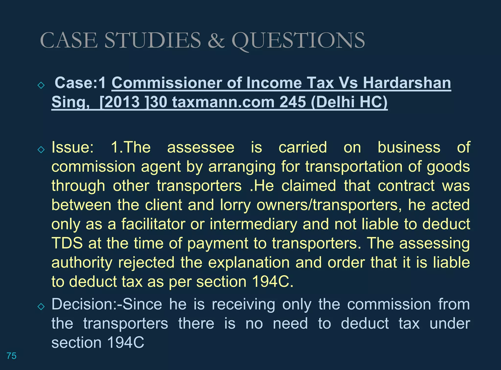 ◇ Case:1 Commissioner of Income Tax Vs Hardarshan
Sing, [2013 ]30 taxmann.com 245 (Delhi HC)
◇ Issue: 1.The assessee is carried on business of
commission agent by arranging for transportation of goods
through other transporters .He claimed that contract was
between the client and lorry owners/transporters, he acted
only as a facilitator or intermediary and not liable to deduct
TDS at the time of payment to transporters. The assessing
authority rejected the explanation and order that it is liable
to deduct tax as per section 194C.
◇ Decision:-Since he is receiving only the commission from
the transporters there is no need to deduct tax under
section 194C
CASE STUDIES & QUESTIONS
75
 