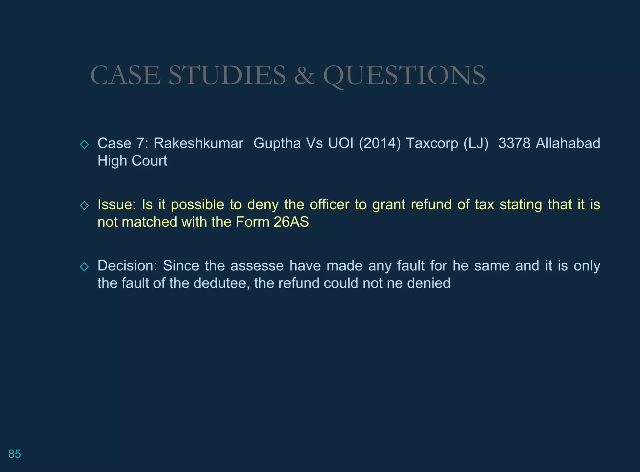 CASE STUDIES & QUESTIONS
◇ Case 7: Rakeshkumar Guptha Vs UOI (2014) Taxcorp (LJ) 3378 Allahabad
High Court
◇ Issue: Is it possible to deny the officer to grant refund of tax stating that it is
not matched with the Form 26AS
◇ Decision: Since the assesse have made any fault for he same and it is only
the fault of the dedutee, the refund could not ne denied
85
 