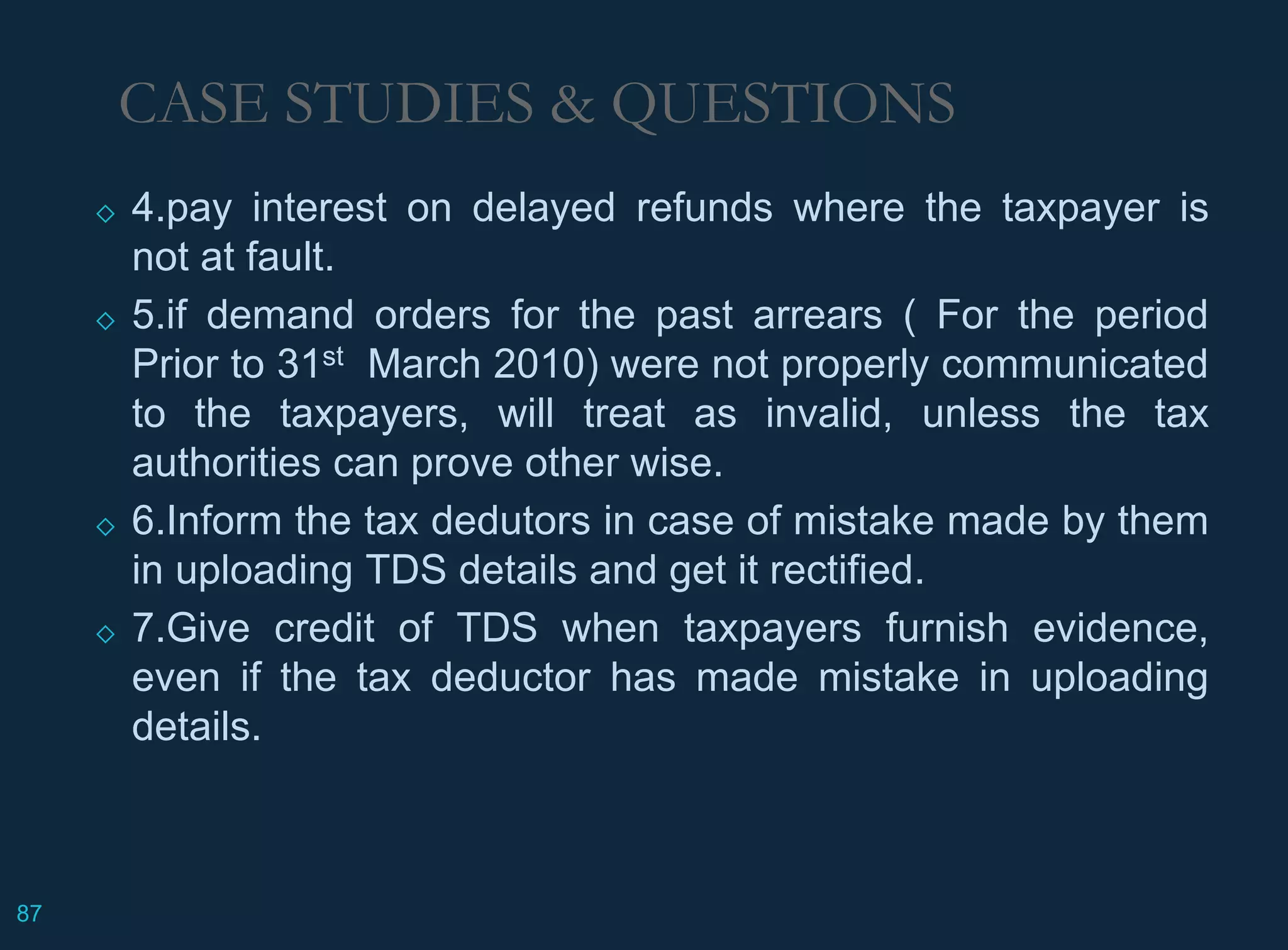 ◇ 4.pay interest on delayed refunds where the taxpayer is
not at fault.
◇ 5.if demand orders for the past arrears ( For the period
Prior to 31st March 2010) were not properly communicated
to the taxpayers, will treat as invalid, unless the tax
authorities can prove other wise.
◇ 6.Inform the tax dedutors in case of mistake made by them
in uploading TDS details and get it rectified.
◇ 7.Give credit of TDS when taxpayers furnish evidence,
even if the tax deductor has made mistake in uploading
details.
CASE STUDIES & QUESTIONS
87
 