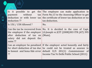 Is it possible to get the
payment without tax
deduction or with lower tax
deduction ??
The employee can make application in
Form No.13 to the Assessing Officer to get
the certificate of lower tax deduction or no
tax deduction.
Is 15G / 15H Allowed ? No.
Can the tax be recovered from
the employee if the employer
after deduction of tax on
salary did not deposit the
same ??
No. It is decided in the case of Capt.
J.G.Joseph vs JCIT (2008)303 ITR (AT) 395
(Mum).
Can an employer be penalized
for short deduction of tax due
to honest and bona fide error
??
If the employer acted honestly and fairly
he could not be treated as assesee in
default U/S 201(1) .Commissioner of
Income Tax Vs Delhi Public School (2011)
13
 