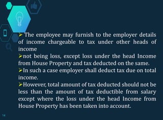  The employee may furnish to the employer details
of income chargeable to tax under other heads of
income
not being loss, except loss under the head Income
from House Property and tax deducted on the same.
In such a case employer shall deduct tax due on total
income.
However, total amount of tax deducted should not be
less than the amount of tax deductible from salary
except where the loss under the head Income from
House Property has been taken into account.
14
 