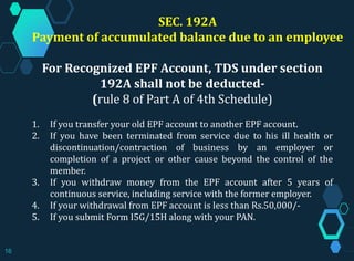 SEC. 192A
Payment of accumulated balance due to an employee
For Recognized EPF Account, TDS under section
192A shall not be deducted-
(rule 8 of Part A of 4th Schedule)
1. If you transfer your old EPF account to another EPF account.
2. If you have been terminated from service due to his ill health or
discontinuation/contraction of business by an employer or
completion of a project or other cause beyond the control of the
member.
3. If you withdraw money from the EPF account after 5 years of
continuous service, including service with the former employer.
4. If your withdrawal from EPF account is less than Rs.50,000/-
5. If you submit Form I5G/15H along with your PAN.
16
 