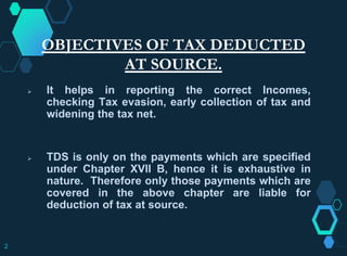 OBJECTIVES OF TAX DEDUCTED
AT SOURCE.
 It helps in reporting the correct Incomes,
checking Tax evasion, early collection of tax and
widening the tax net.
 TDS is only on the payments which are specified
under Chapter XVII B, hence it is exhaustive in
nature. Therefore only those payments which are
covered in the above chapter are liable for
deduction of tax at source.
2
 