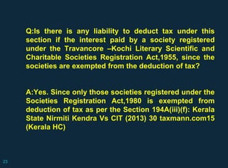 Q:Is there is any liability to deduct tax under this
section if the interest paid by a society registered
under the Travancore –Kochi Literary Scientific and
Charitable Societies Registration Act,1955, since the
societies are exempted from the deduction of tax?
A:Yes. Since only those societies registered under the
Societies Registration Act,1980 is exempted from
deduction of tax as per the Section 194A(iii)(f): Kerala
State Nirmiti Kendra Vs CIT (2013) 30 taxmann.com15
(Kerala HC)
23
 