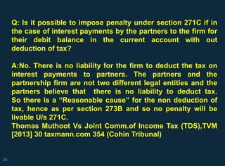 Q: Is it possible to impose penalty under section 271C if in
the case of interest payments by the partners to the firm for
their debit balance in the current account with out
deduction of tax?
A:No. There is no liability for the firm to deduct the tax on
interest payments to partners. The partners and the
partnership firm are not two different legal entities and the
partners believe that there is no liability to deduct tax.
So there is a “Reasonable cause” for the non deduction of
tax, hence as per section 273B and so no penalty will be
livable U/s 271C.
Thomas Muthoot Vs Joint Comm.of Income Tax (TDS),TVM
[2013] 30 taxmann.com 354 (Cohin Tribunal)
24
 