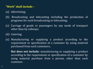 “Work” shall include –
(a) Advertising;
(b) Broadcasting and telecasting including the production of
programs for such broadcasting or telecasting;
(c) Carriage of goods or passengers by any mode of transport
other than by railways;
(d) Catering;
(e) Manufacturing or supplying a product according to the
requirement or specification of a customer by using material
purchased from such customers,
But does not include: manufacturing or supplying a product
according to the requirement or specification of a customer by
using material purchase from a person, other than such
customer.
27
 