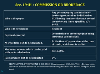 Sec. 194H : COMMISSION OR BROKERAGE
Who is the payer
Any person paying commission or
brokerage other than Individual or
HUF having turnover does not exceed
the monetary limits specified u/s
44AB.
Who is the recipient Resident
Payment covered
Commission or brokerage (not being
insurance commission)
At what time TDS to be deducted.
At the time of payment or at the time
of credit, whichever is earlier
Maximum amount which can be paid
without tax deduction
Rs.15,000/-
Rate at which TDS to be deducted 5%
ITO V. MITTAL INVESTMENT & CO. [2013] 33 taxmann.com 52 (Delhi - Trib.) - Decided not to
deduct tax from sub brokers on the commission for trading Securities and Mutual fund paid by the
agent.
34
 