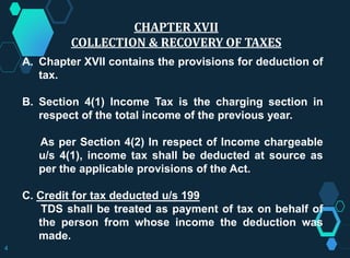 CHAPTER XVII
COLLECTION & RECOVERY OF TAXES
A. Chapter XVII contains the provisions for deduction of
tax.
B. Section 4(1) Income Tax is the charging section in
respect of the total income of the previous year.
As per Section 4(2) In respect of Income chargeable
u/s 4(1), income tax shall be deducted at source as
per the applicable provisions of the Act.
C. Credit for tax deducted u/s 199
TDS shall be treated as payment of tax on behalf of
the person from whose income the deduction was
made.
4
 