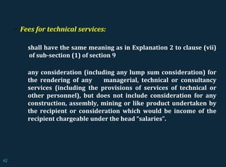  Fees for technical services:
 shall have the same meaning as in Explanation 2 to clause (vii)
of sub-section (1) of section 9
 any consideration (including any lump sum consideration) for
the rendering of any managerial, technical or consultancy
services (including the provisions of services of technical or
other personnel), but does not include consideration for any
construction, assembly, mining or like product undertaken by
the recipient or consideration which would be income of the
recipient chargeable under the head “salaries”.
42
 